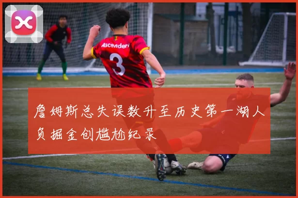 詹姆斯总失误数升至历史第一湖人负掘金创尴尬纪录