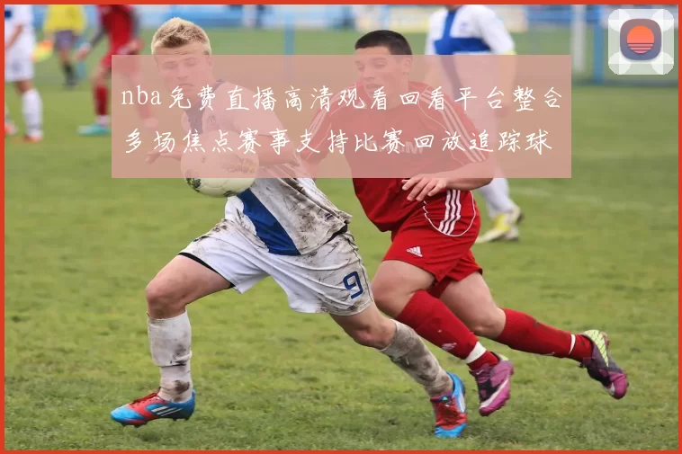 nba免费直播高清观看回看平台整合多场焦点赛事支持比赛回放追踪球队最新战况