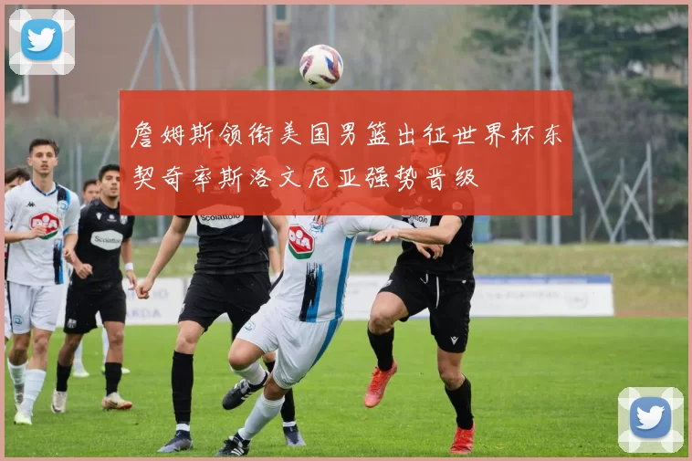 詹姆斯领衔美国男篮出征世界杯东契奇率斯洛文尼亚强势晋级