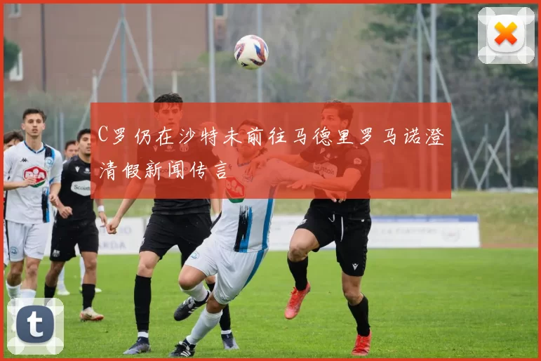 C罗仍在沙特未前往马德里罗马诺澄清假新闻传言