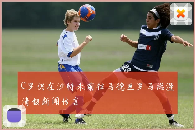 C罗仍在沙特未前往马德里罗马诺澄清假新闻传言