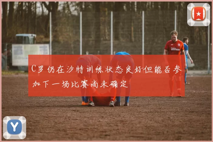 C罗仍在沙特训练状态良好但能否参加下一场比赛尚未确定