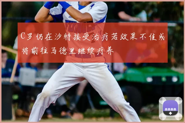 C罗仍在沙特接受治疗若效果不佳或将前往马德里继续疗养