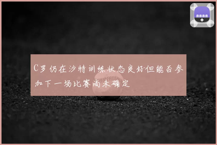 C罗仍在沙特训练状态良好但能否参加下一场比赛尚未确定