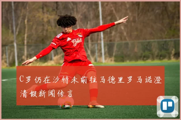 C罗仍在沙特未前往马德里罗马诺澄清假新闻传言