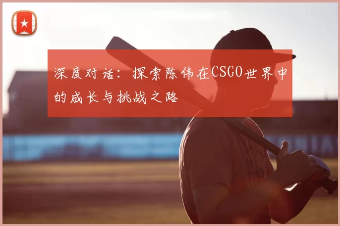 深度对话：探索陈伟在CSGO世界中的成长与挑战之路
