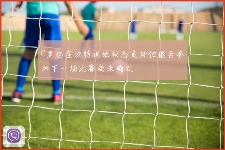 C罗仍在沙特训练状态良好但能否参加下一场比赛尚未确定