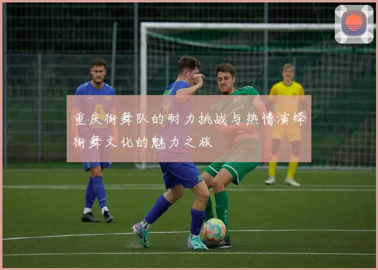 重庆街舞队的耐力挑战与热情演绎街舞文化的魅力之旅