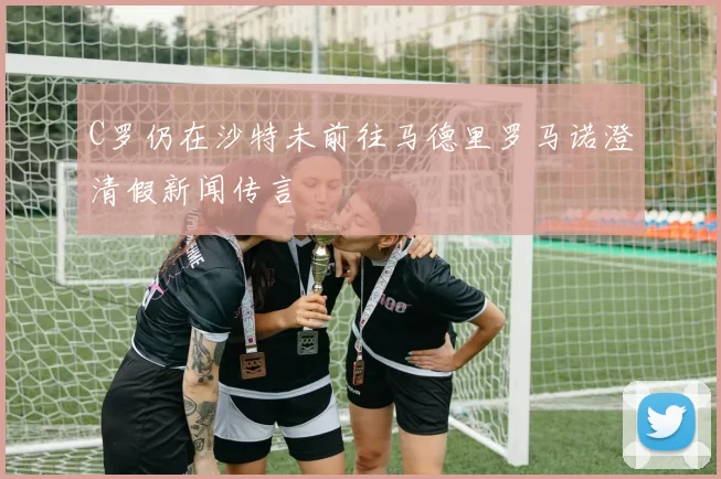 C罗仍在沙特未前往马德里罗马诺澄清假新闻传言