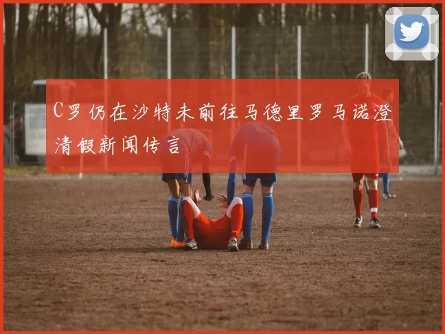 C罗仍在沙特未前往马德里罗马诺澄清假新闻传言