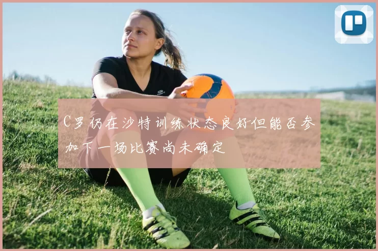 C罗仍在沙特训练状态良好但能否参加下一场比赛尚未确定
