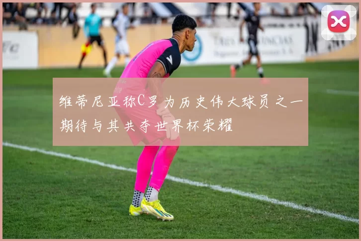 维蒂尼亚称C罗为历史伟大球员之一期待与其共夺世界杯荣耀