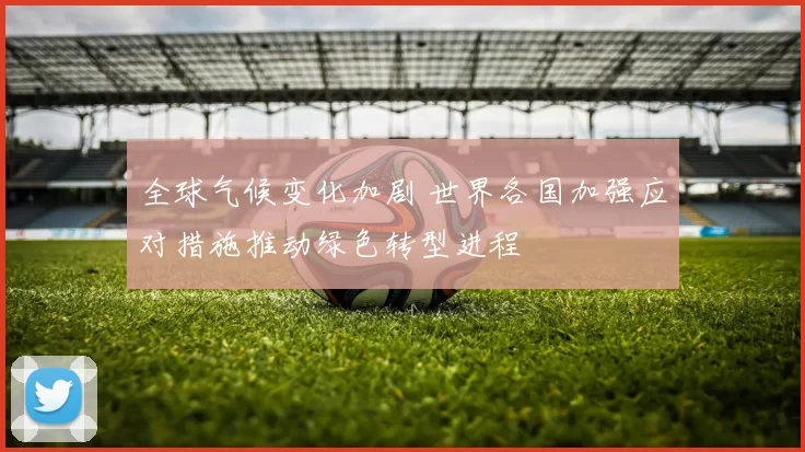 全球气候变化加剧 世界各国加强应对措施推动绿色转型进程