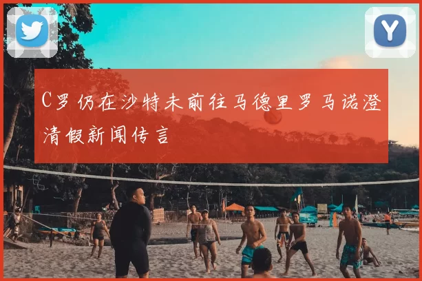 C罗仍在沙特未前往马德里罗马诺澄清假新闻传言