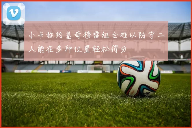 小卡称约基奇穆雷组合难以防守二人能在多种位置轻松得分