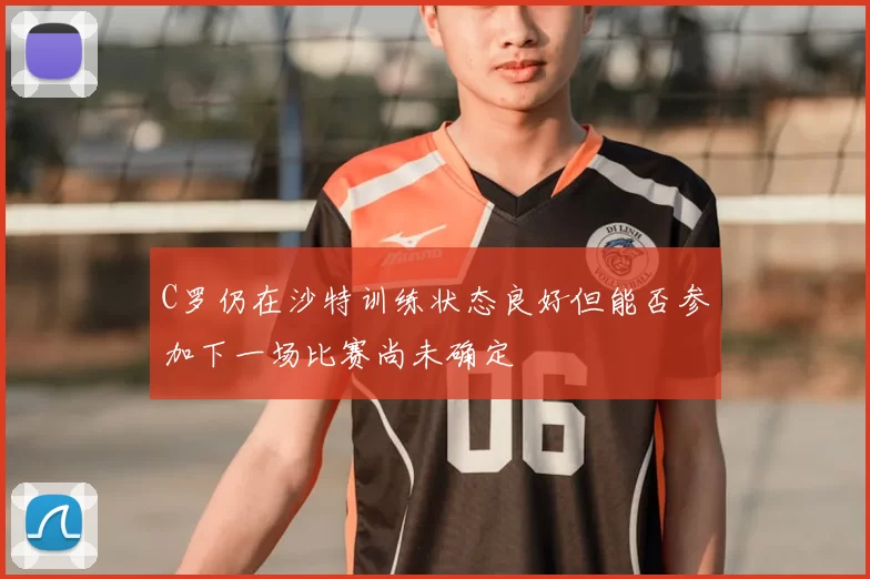 C罗仍在沙特训练状态良好但能否参加下一场比赛尚未确定