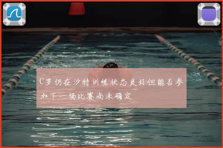C罗仍在沙特训练状态良好但能否参加下一场比赛尚未确定