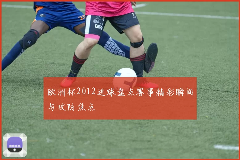 欧洲杯2012进球盘点赛事精彩瞬间与攻防焦点