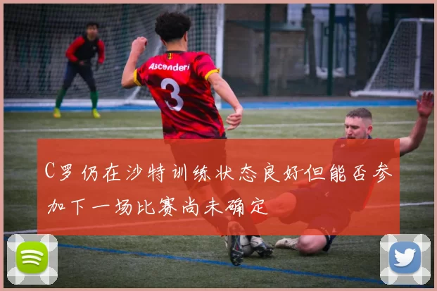 C罗仍在沙特训练状态良好但能否参加下一场比赛尚未确定