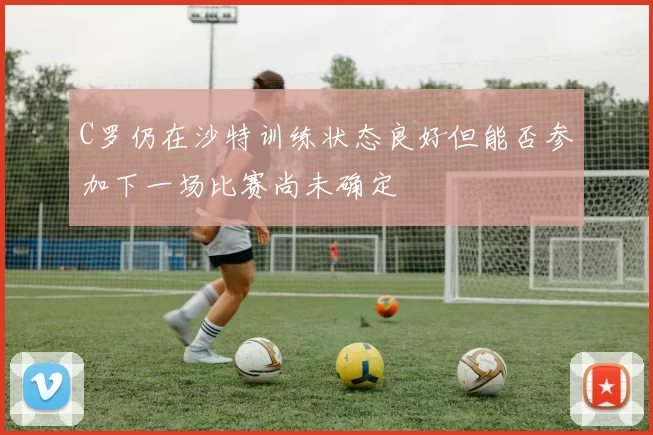 C罗仍在沙特训练状态良好但能否参加下一场比赛尚未确定