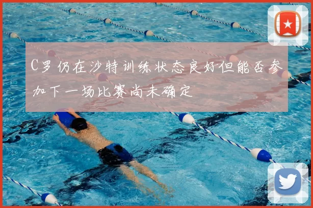 C罗仍在沙特训练状态良好但能否参加下一场比赛尚未确定