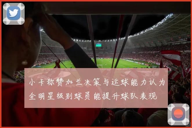 小卡称赞加兰决策与运球能力认为全明星级别球员能提升球队表现